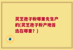 灵芝孢子粉哪里先生产的(灵芝孢子粉产地首选在哪里？)
