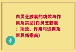 白灵芝胶囊的功效与作用及禁忌(白灵芝胶囊：功效、作用与适用及禁忌新指南)