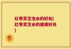 红枣灵芝泡水的好处(红枣灵芝水的健康好处)