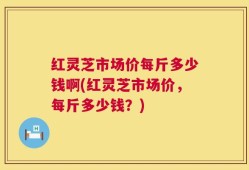 红灵芝市场价每斤多少钱啊(红灵芝市场价，每斤多少钱？)