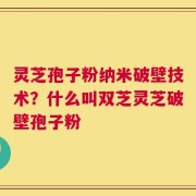 灵芝孢子粉纳米破壁技术？什么叫双芝灵芝破壁孢子粉