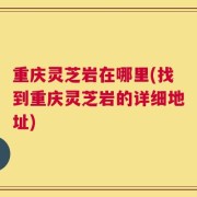 重庆灵芝岩在哪里(找到重庆灵芝岩的详细地址)