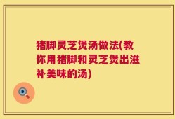 猪脚灵芝煲汤做法(教你用猪脚和灵芝煲出滋补美味的汤)