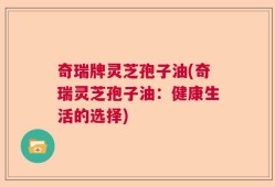 奇瑞牌灵芝孢子油(奇瑞灵芝孢子油：健康生活的选择)