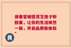 保春堂破壁灵芝孢子粉胶囊，让你的生活焕然一新，开启品质新体验”