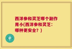 西洋参和灵芝哪个副作用小(西洋参和灵芝：哪种更安全？)