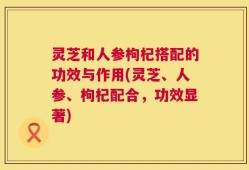 灵芝和人参枸杞搭配的功效与作用(灵芝、人参、枸杞配合，功效显著)