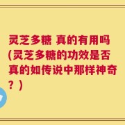 灵芝多糖 真的有用吗(灵芝多糖的功效是否真的如传说中那样神奇？)