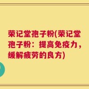 荣记堂孢子粉(荣记堂孢子粉：提高免疫力，缓解疲劳的良方)