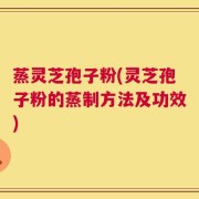 蒸灵芝孢子粉(灵芝孢子粉的蒸制方法及功效)