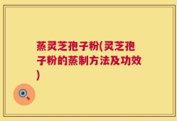 蒸灵芝孢子粉(灵芝孢子粉的蒸制方法及功效)