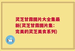 灵芝甘露图片大全集最新(灵芝甘露图片集：完美的灵芝美食系列)