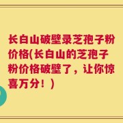 长白山破壁录芝孢子粉价格(长白山的芝孢子粉价格破壁了，让你惊喜万分！)