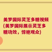 美罗国际灵芝多糖视频(美罗国际展示灵芝多糖功效，惊艳观众)
