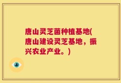 唐山灵芝菌种植基地(唐山建设灵芝基地，振兴农业产业。)