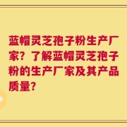 蓝帽灵芝孢子粉生产厂家？了解蓝帽灵芝孢子粉的生产厂家及其产品质量？