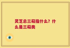 灵芝总三萜指什么？什么是三萜类