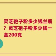 灵芝孢子粉多少钱兰瓶？灵芝孢子粉多少钱一盒200克