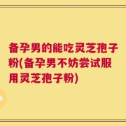 备孕男的能吃灵芝孢子粉(备孕男不妨尝试服用灵芝孢子粉)