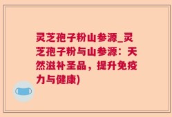灵芝孢子粉山参源_灵芝孢子粉与山参源：天然滋补圣品，提升免疫力与健康)