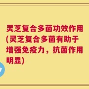 灵芝复合多菌功效作用(灵芝复合多菌有助于增强免疫力，抗菌作用明显)