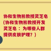 协和生物熊教授灵芝皂(协和生物熊教授开发灵芝皂 ：为哪些人群提供皮肤护理？)