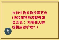协和生物熊教授灵芝皂(协和生物熊教授开发灵芝皂 ：为哪些人群提供皮肤护理？)
