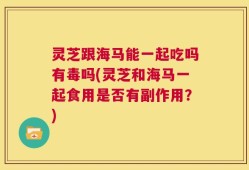 灵芝跟海马能一起吃吗有毒吗(灵芝和海马一起食用是否有副作用？)