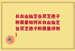 长白山仙芝谷灵芝孢子粉质量如何长白山仙芝谷灵芝孢子粉质量评测)