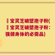 義宝灵芝破壁孢子粉(義宝灵芝破壁孢子粉：强健身体的必需品)