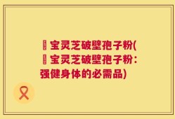 義宝灵芝破壁孢子粉(義宝灵芝破壁孢子粉：强健身体的必需品)