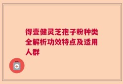 得壹健灵芝孢子粉种类全解析功效特点及适用人群