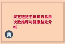 灵芝饱孢子粉每日食用次数推荐与健康益处分析