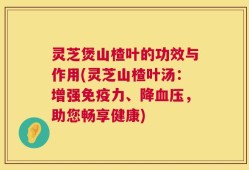 灵芝煲山楂叶的功效与作用(灵芝山楂叶汤：增强免疫力、降血压，助您畅享健康)
