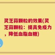 灵芝蒜颗粒的效果(灵芝蒜颗粒：提高免疫力，降低血脂血糖)