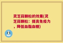 灵芝蒜颗粒的效果(灵芝蒜颗粒：提高免疫力，降低血脂血糖)