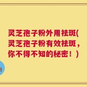 灵芝孢子粉外用祛斑(灵芝孢子粉有效祛斑，你不得不知的秘密！)
