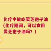 化疗中能吃灵芝孢子油(化疗期间，可以食用灵芝孢子油吗？)