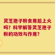 灵芝孢子粉食用后上火吗？科学解答灵芝孢子粉的功效与作用？