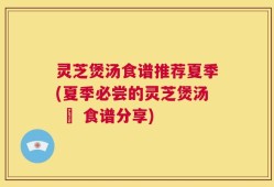灵芝煲汤食谱推荐夏季(夏季必尝的灵芝煲汤 – 食谱分享)