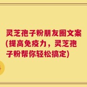 灵芝孢子粉朋友圈文案(提高免疫力，灵芝孢子粉帮你轻松搞定)