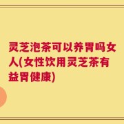灵芝泡茶可以养胃吗女人(女性饮用灵芝茶有益胃健康)