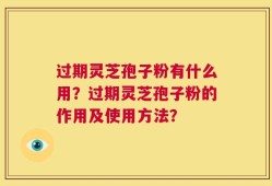 过期灵芝孢子粉有什么用？过期灵芝孢子粉的作用及使用方法？