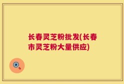 长春灵芝粉批发(长春市灵芝粉大量供应)