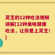 灵芝的12种吃法视频讲解(12种美味健康吃法，让你爱上灵芝！)