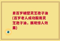 素百岁破壁灵芝孢子油(百岁老人成功服用灵芝孢子油，展现惊人效果)