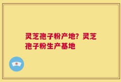灵芝孢子粉产地？灵芝孢子粉生产基地