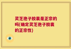 灵芝孢子胶囊是正宗的吗(确定灵芝孢子胶囊的正宗性)