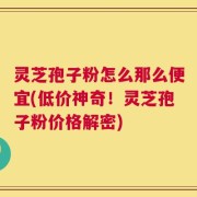 灵芝孢子粉怎么那么便宜(低价神奇！灵芝孢子粉价格解密)