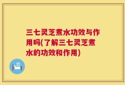 三七灵芝煮水功效与作用吗(了解三七灵芝煮水的功效和作用)